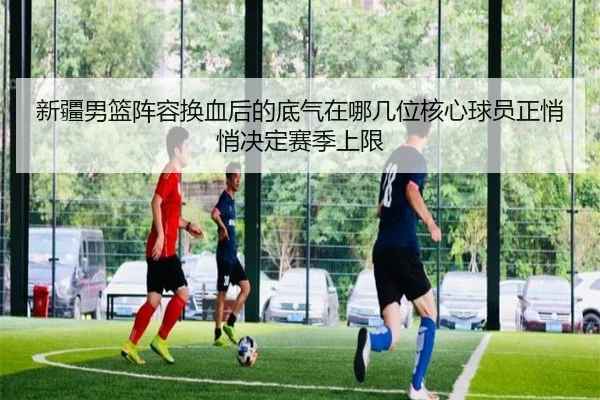 新疆男篮阵容换血后的底气在哪几位核心球员正悄悄决定赛季上限（ygrbuyu）